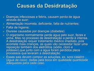Causas da Desidratação
 Doenças infecciosas e febris, causam perda de água
através do suor;
 Alimentação incorreta, deficiente, falta de nutrientes;
 Falta de higiene;
 Diurese causadas por doenças (diabetes).
 O organismo normalmente perde água pelo suor, fezes e
urina. Mas no processo de desidratação a perda é intensa.
A desidratação requer tratamento médico imediato, pois
acomete mais crianças, as quais vão necessitar fazer uma
reposição também dos eletrólitos (sódio, cloro e
potássio),que junto com a água foram perdidos pleos
processos que levaram a desidratação.
 Esses sais devem compor as soluções, ex. soro caseiro
(água de coco) dadas pela boca em qualidade quantidade
adequadas para cada caso.
 