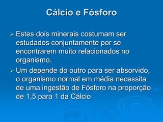 Cálcio e Fósforo
 Estes dois minerais costumam ser
estudados conjuntamente por se
encontrarem muito relacionados no
organismo.
 Um depende do outro para ser absorvido,
o organismo normal em média necessita
de uma ingestão de Fósforo na proporção
de 1,5 para 1 da Cálcio
 