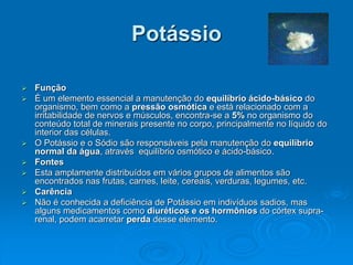 Potássio
 Função
 É um elemento essencial a manutenção do equilíbrio ácido-básico do
organismo, bem como a pressão osmótica e está relacionado com a
irritabilidade de nervos e músculos, encontra-se a 5% no organismo do
conteúdo total de minerais presente no corpo, principalmente no líquido do
interior das células.
 O Potássio e o Sódio são responsáveis pela manutenção do equilíbrio
normal da água, através equilíbrio osmótico e ácido-básico.
 Fontes
 Esta amplamente distribuídos em vários grupos de alimentos são
encontrados nas frutas, carnes, leite, cereais, verduras, legumes, etc.
 Carência
 Não é conhecida a deficiência de Potássio em indivíduos sadios, mas
alguns medicamentos como diuréticos e os hormônios do córtex supra-
renal, podem acarretar perda desse elemento.
 