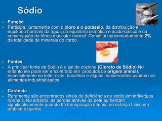 Sódio
 Função
 Participa, juntamente com o cloro e o potássio, da distribuição e
equilíbrio normais da água, do equilíbrio osmótico e ácido-básico e da
conservação do tônus muscular normal. Constitui aproximadamente 2%
da totalidade de minerais do corpo.
 Fontes
 A principal fonte de Sódio é o sal de cozinha (Cloreto de Sódio) No
entanto ele pode ser encontrado em produtos de origem animal,
especialmente no leite, ovos, bacalhau e alguns conservantes usados nos
alimentos industrializados.
 Carência
 Raramente são encontrados sinais de deficiência de sódio em indivíduos
normais. No entanto, as perdas através da pele aumentam
significativamente quando há transpiração intensa no esforço físico em
ambiente quente.
 