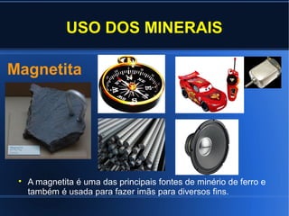 USO DOS MINERAIS
Magnetita



A magnetita é uma das principais fontes de minério de ferro e
também é usada para fazer imãs para diversos fins.

 