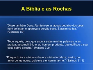 A Bíblia e as Rochas
''Disse também Deus: Ajuntem-se as águas debaixo dos céus
num só lugar, e apareça a porção seca. E assim se fez.''
(Gênesis 1:9)
''Todo aquele, pois, que escuta estas minhas palavras, e as
pratica, assemelhá-lo-ei ao homem prudente, que edificou a sua
casa sobre a rocha.'' (Mateus 7:24)
''Porque tu és a minha rocha e a minha fortaleza; assim, por
amor do teu nome, guia-me e encaminha-me.'' (Salmos 31:3)

 