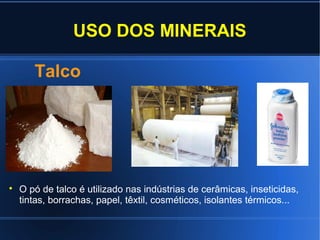 USO DOS MINERAIS
Talco



O pó de talco é utilizado nas indústrias de cerâmicas, inseticidas,
tintas, borrachas, papel, têxtil, cosméticos, isolantes térmicos...

 
