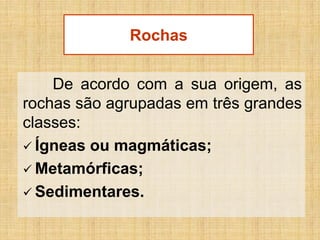 Rochas
De acordo com a sua origem, as
rochas são agrupadas em três grandes
classes:
 Ígneas ou magmáticas;
 Metamórficas;
 Sedimentares.

 