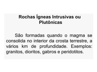 Rochas Ígneas Intrusivas ou
Plutônicas
São formadas quando o magma se
consolida no interior da crosta terrestre, a
vários km de profundidade. Exemplos:
granitos, dioritos, gabros e peridotitos.

 