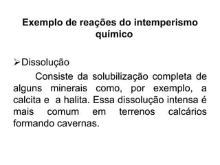 Exemplo de reações do intemperismo
químico
Dissolução
Consiste da solubilização completa de
alguns minerais como, por exemplo, a
calcita e a halita. Essa dissolução intensa é
mais comum em terrenos calcários
formando cavernas.

 
