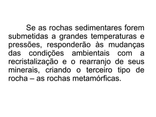 Se as rochas sedimentares forem
submetidas a grandes temperaturas e
pressões, responderão às mudanças
das condições ambientais com a
recristalização e o rearranjo de seus
minerais, criando o terceiro tipo de
rocha – as rochas metamórficas.

 