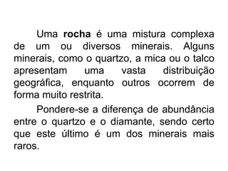 Uma rocha é uma mistura complexa
de um ou diversos minerais. Alguns
minerais, como o quartzo, a mica ou o talco
apresentam
uma
vasta
distribuição
geográfica, enquanto outros ocorrem de
forma muito restrita.
Pondere-se a diferença de abundância
entre o quartzo e o diamante, sendo certo
que este último é um dos minerais mais
raros.

 