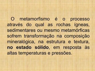 O metamorfismo é o processo
através do qual as rochas ígneas,
sedimentares ou mesmo metamórficas
sofrem transformação na composição
mineralógica, na estrutura e textura,
no estado sólido, em resposta às
altas temperaturas e pressões.

 