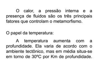 O calor, a pressão interna e a
presença de fluidos são os três principais
fatores que controlam o metamorfismo.

O papel da temperatura:
A temperatura aumenta com a
profundidade. Ela varia de acordo com o
ambiente tectônico, mas em média situa-se
em torno de 30ºC por Km de profundidade.

 