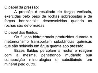 O papel da pressão:
A pressão é resultado de forças verticais,
exercidas pelo peso de rochas sobrepostas e de
forças horizontais, desenvolvidas quando as
rochas são deformadas.

O papel dos fluidos:
Os fluidos hidrotermais produzidos durante o
metamorfismo transportam substâncias químicas
que são solúveis em água quente sob pressão.
Esses fluidos percolam a rocha e reagem
com a mesma, penetrando mudando sua
composição mineralógica e substituindo um
mineral pelo outro.

 
