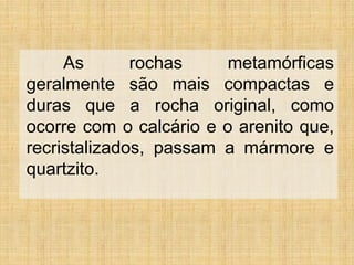 As
rochas
metamórficas
geralmente são mais compactas e
duras que a rocha original, como
ocorre com o calcário e o arenito que,
recristalizados, passam a mármore e
quartzito.

 