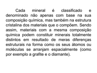 Cada
mineral
é
classificado
e
denominado não apenas com base na sua
composição química, mas também na estrutura
cristalina dos materiais que o compõem. Sendo
assim, materiais com a mesma composição
química podem constituir minerais totalmente
distintos em resultado de meras diferenças
estruturais na forma como os seus átomos ou
moléculas se arranjam espacialmente (como
por exemplo a grafite e o diamante).

 