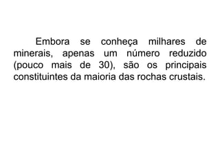 Embora se conheça milhares de
minerais, apenas um número reduzido
(pouco mais de 30), são os principais
constituintes da maioria das rochas crustais.

 