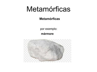 Metamórficas
Metamórficas
por exemplo:
mármore
 