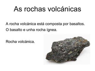 As rochas volcánicas
A rocha volcánica está composta por basaltos.
O basalto e unha rocha ígnea.
Rocha volcánica.
 