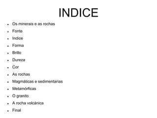 INDICE
 Os minerais e as rochas
 Fonte
 Indice
 Forma
 Brillo
 Dureza
 Cor
 As rochas
 Magmáticas e sedimentarias
 Metamórficas
 O granito
 A rocha volcánica
 Final
 