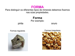 FORMA
Para distinguir os diferentes tipos de minerais debemos fixarnos
nas súas propiedades.
Forma
Por exemplo:
pirita oruro
Formas irregulares
Formas regulares
 