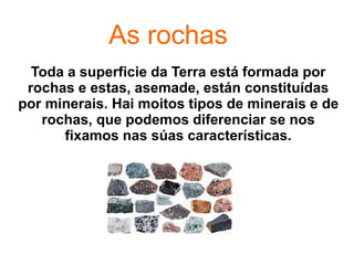 As rochas
Toda a superficie da Terra está formada por
rochas e estas, asemade, están constituídas
por minerais. Hai moitos tipos de minerais e de
rochas, que podemos diferenciar se nos
fixamos nas súas características.
 