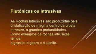 Plutônicas ou Intrusivas
As Rochas Intrusivas são produzidas pela
cristalização de magma dentro da crosta
terrestre, a grandes profundidades.
Como exemplos de rochas intrusivas
temos:
o granito, o gabro e o sienito.
 