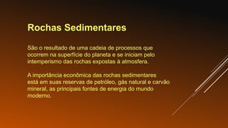 Rochas Sedimentares
São o resultado de uma cadeia de processos que
ocorrem na superfície do planeta e se iniciam pelo
intemperismo das rochas expostas à atmosfera.
A importância econômica das rochas sedimentares
está em suas reservas de petróleo, gás natural e carvão
mineral, as principais fontes de energia do mundo
moderno.
 