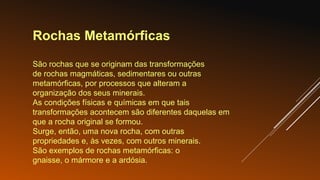 Rochas Metamórficas
São rochas que se originam das transformações
de rochas magmáticas, sedimentares ou outras
metamórficas, por processos que alteram a
organização dos seus minerais.
As condições físicas e químicas em que tais
transformações acontecem são diferentes daquelas em
que a rocha original se formou.
Surge, então, uma nova rocha, com outras
propriedades e, às vezes, com outros minerais.
São exemplos de rochas metamórficas: o
gnaisse, o mármore e a ardósia.
 