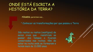 ONDE ESTÁ ESCRITA A
HISTÓRIA DA TERRA?
FÓSSEIS, permitem-nos...
• Conhecer as transformações por que passou a Terra
São restos ou rastos (vestígios) de
seres vivos que resistiram ao
passar dos tempos e ficaram
conservadas nas rochas; têm de
estar na rocha onde se formaram e
terem mais de 13.000 anos.
 