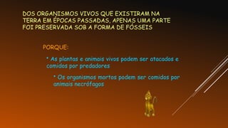 DOS ORGANISMOS VIVOS QUE EXISTIRAM NA
TERRA EM ÉPOCAS PASSADAS, APENAS UMA PARTE
FOI PRESERVADA SOB A FORMA DE FÓSSEIS
PORQUE:
• As plantas e animais vivos podem ser atacados e
comidos por predadores
• Os organismos mortos podem ser comidos por
animais necrófagos
 