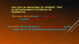 PARA QUE UM ORGANISMO SE CONSERVE, TERÁ
DE SER RAPIDAMENTE ENTERRADO EM
SEDIMENTOS.
Não sendo destruído pelo calor e pressão,
ou pelos agentes erosivos.
Os fósseis, são na sua maioria, organismos marinhos, porque
a maior parte dos sedimentos acumulam-se no mar.
 
