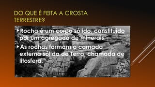 DO QUE É FEITA A CROSTA
TERRESTRE?
Rocha é um corpo sólido, constituído
por um agregado de minerais.
As rochas formam a camada
externa sólida da Terra, chamada de
litosfera.
 