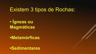 Existem 3 tipos de Rochas:
• Ígneas ou
Magmáticas
•Metamórficas
•Sedimentares
 