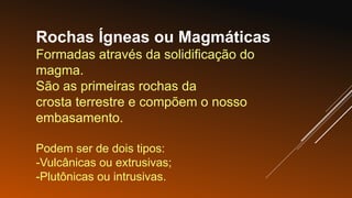 Rochas Ígneas ou Magmáticas
Formadas através da solidificação do
magma.
São as primeiras rochas da
crosta terrestre e compõem o nosso
embasamento.
Podem ser de dois tipos:
-Vulcânicas ou extrusivas;
-Plutônicas ou intrusivas.
 