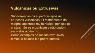 Vulcânicas ou Extrusivas
São formadas na superfície após as
erupções vulcânicas. O resfriamento do
magma acontece muito rápido, por isso os
cristais não se organizam e não podem
ser vistos a olho nu.
Como exemplos de rochas extrusivas
temos: o basalto e a pedra-pomes.
 