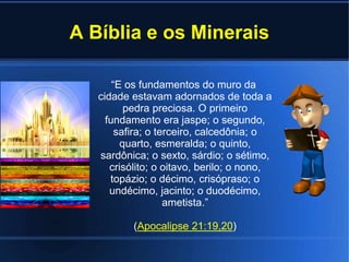 A Bíblia e os Minerais
“E os fundamentos do muro da
cidade estavam adornados de toda a
pedra preciosa. O primeiro
fundamento era jaspe; o segundo,
safira; o terceiro, calcedônia; o
quarto, esmeralda; o quinto,
sardônica; o sexto, sárdio; o sétimo,
crisólito; o oitavo, berilo; o nono,
topázio; o décimo, crisópraso; o
undécimo, jacinto; o duodécimo,
ametista.”
(Apocalipse 21:19,20)
 