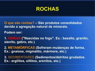 ROCHAS
O que são rochas? – São produtos consolidados
devido a agregação natural de minerais.
Podem ser:
1. ÍGNEAS (''Nascidas no fogo''. Ex.: basalto, granito,
sienito, gabro, etc.)
2. METAMÓRFICAS (Sofreram mudanças de forma.
Ex.: gnaisse, migmatito, mármore, etc.)
3. SEDIMENTARES (Sedimentos/detritos grudados.
Ex.: argilitos, siltitos, arenitos, etc.)
 