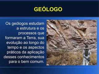 GEÓLOGO
Os geólogos estudam
a estrutura e os
processos que
formaram a Terra, sua
evolução ao longo do
tempo e os aspectos
práticos da aplicação
desses conhecimentos
para o bem comum.
 