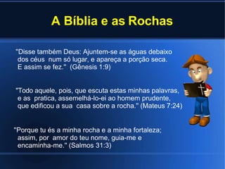 A Bíblia e as Rochas
''Disse também Deus: Ajuntem-se as águas debaixo
dos céus num só lugar, e apareça a porção seca.
E assim se fez.'' (Gênesis 1:9)
''Todo aquele, pois, que escuta estas minhas palavras,
e as pratica, assemelhá-lo-ei ao homem prudente,
que edificou a sua casa sobre a rocha.'' (Mateus 7:24)
''Porque tu és a minha rocha e a minha fortaleza;
assim, por amor do teu nome, guia-me e
encaminha-me.'' (Salmos 31:3)
 