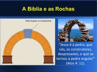 A Bíblia e as Rochas
“Jesus é a pedra, que
vós, os construtores,
desprezastes, e que se
tornou a pedra angular”
(Atos 4: 11).
 