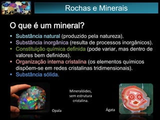 O que é um mineral?
 Substância natural (produzido pela natureza).
 Substância inorgânica (resulta de processos inorgânicos).
 Constituição química definida (pode variar, mas dentro de
valores bem definidos).
 Organização interna cristalina (os elementos químicos
dispõem-se em redes cristalinas tridimensionais).
 Substância sólida.
ÁgataOpala
Mineralóides,
sem estrutura
cristalina.
12
Rochas e Minerais
 