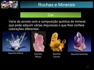 Cor
Varia de acordo com a composição química do mineral,
que pode adquirir várias impurezas o que lhes confere
colorações diferentes.
Quartzo Hialino Quartzo
Róseo
Quartzo
Citrino
Quartzo Ametista
14
Rochas e Minerais
 