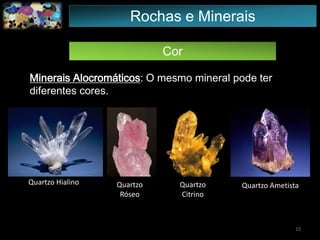 Cor
Minerais Alocromáticos: O mesmo mineral pode ter
diferentes cores.
Quartzo Hialino Quartzo
Róseo
Quartzo
Citrino
Quartzo Ametista
15
Rochas e Minerais
 