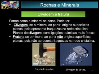 Clivagem e fratura
Forma como o mineral se parte. Pode ter:
 Clivagem, se o mineral ao partir, origina superfícies
planas, pois apresenta fraquezas na rede cristalina –
Planos de clivagem, com ligações químicas mais fracas.
 Fratura, se o mineral ao partir não origina superfícies
planas, pois não apresenta fraquezas na rede cristalina.
Fratura do quartzo Clivagem da calcite. 20
Rochas e Minerais
 