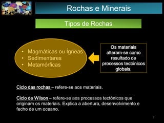 Tipos de Rochas
• Magmáticas ou Ígneas
• Sedimentares
• Metamórficas
Rochas e Minerais
Os materiais
alteram-se como
resultado de
processos tectónicos
globais.
Ciclo das rochas – refere-se aos materiais.
Ciclo de Wilson – refere-se aos processos tectónicos que
originam os materiais. Explica a abertura, desenvolvimento e
fecho de um oceano.
7
 