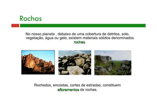 Rochas 
No nosso planeta , debaixo de uma cobertura de detritos, solo, 
vegetação, água ou gelo, existem materiais sólidos denominados 
rochas. 
Rochedos, encostas, cortes de estradas, constituem 
afloramentos de rochas. 
 