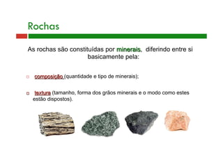 Rochas 
As rochas são constituídas por minerais, diferindo entre si 
basicamente pela: 
 composição (quantidade e tipo de minerais); 
 textura (tamanho, forma dos grãos minerais e o modo como estes 
estão dispostos). 
 