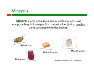 Minerais 
Mineral é uma substância sólida, cristalina, com uma 
composição química específica, natural e inorgânica, que faz 
Mineral: feldspato 
Mineral: ouro 
Mineral: rubi 
Mineral: quartzo 
parte da constituição das rochas. 
Adaptado de Compreender a Terra 7 – Areal Editores 
 