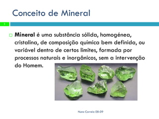 Conceito de Mineral
1



       Mineral é uma substância sólida, homogénea,
        cristalina, de composição química bem definida, ou
        variável dentro de certos limites, formada por
        processos naturais e inorgânicos, sem a intervenção
        do Homem.




                                Nuno Correia 08-09
 