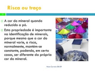 Risca ou traço
11



    A cor do mineral quando
     reduzido a pó.
    Esta propriedade é importante
     na identificação de minerais,
     porque mesmo que a cor do
     mineral varie, a risca,
     normalmente, mantém-se
     constante, podendo, em certo
     casos, ser diferente da própria
     cor do mineral.
                                Nuno Correia 08-09
 