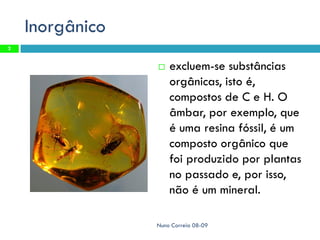Inorgânico
2


                    excluem-se substâncias
                     orgânicas, isto é,
                     compostos de C e H. O
                     âmbar, por exemplo, que
                     é uma resina fóssil, é um
                     composto orgânico que
                     foi produzido por plantas
                     no passado e, por isso,
                     não é um mineral.

                 Nuno Correia 08-09
 