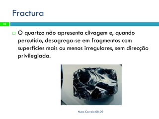 Fractura
23


        O quartzo não apresenta clivagem e, quando
         percutido, desagrega-se em fragmentos com
         superfícies mais ou menos irregulares, sem direcção
         privilegiada.




                                Nuno Correia 08-09
 